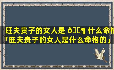 旺夫贵子的女人是 🐶 什么命格「旺夫贵子的女人是什么命格的」